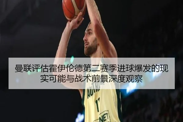 曼联评估霍伊伦德第二赛季进球爆发的现实可能与战术前景深度观察