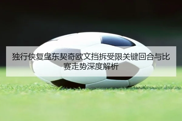 独行侠复盘东契奇欧文挡拆受限关键回合与比赛走势深度解析