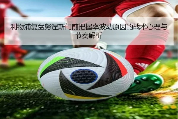 利物浦复盘努涅斯门前把握率波动原因的战术心理与节奏解析
