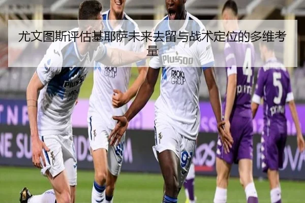 尤文图斯评估基耶萨未来去留与战术定位的多维考量