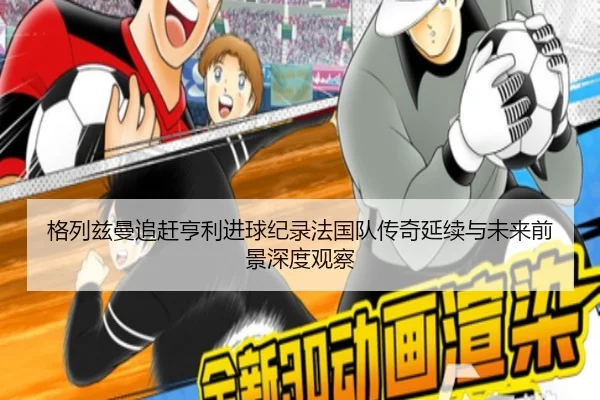 格列兹曼追赶亨利进球纪录法国队传奇延续与未来前景深度观察