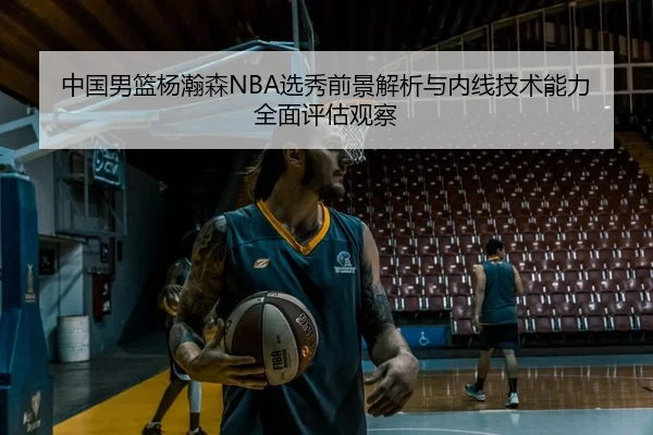 中国男篮杨瀚森NBA选秀前景解析与内线技术能力全面评估观察 - kaiyun