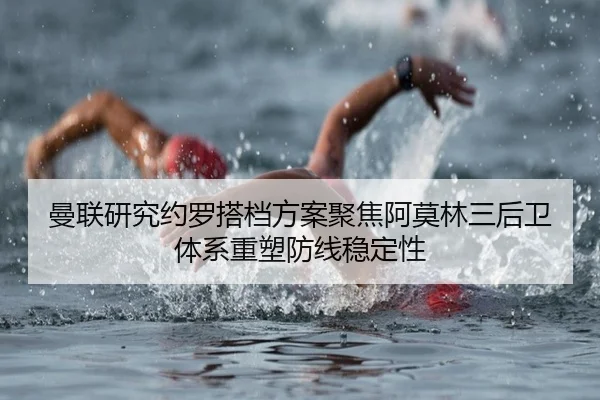 曼联研究约罗搭档方案聚焦阿莫林三后卫体系重塑防线稳定性 | kaiyun