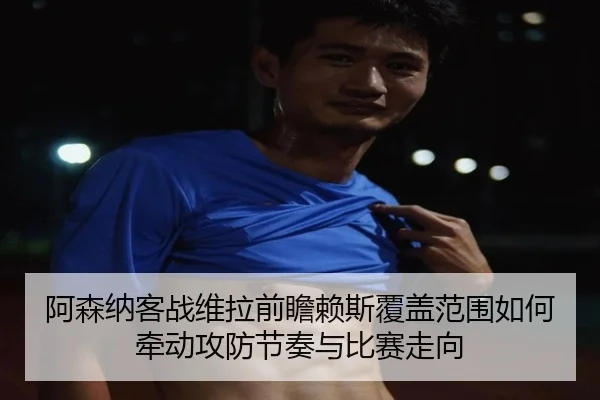 阿森纳客战维拉前瞻赖斯覆盖范围如何牵动攻防节奏与比赛走向